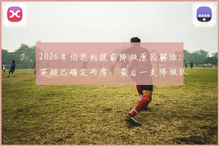 2026年伯恩利提前降级原因解读：英超已确定两席，最后一支降级队会是谁？