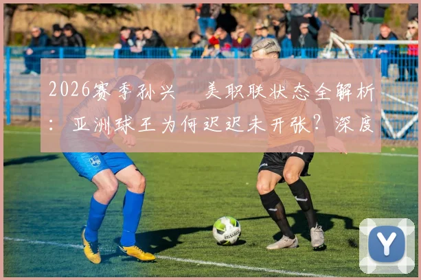 2026赛季孙兴慜美职联状态全解析：亚洲球王为何迟迟未开张？深度剖析其进球荒原因与前景