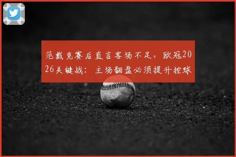 范戴克赛后直言客场不足，欧冠2026关键战：主场翻盘必须提升控球，队长复盘与展望