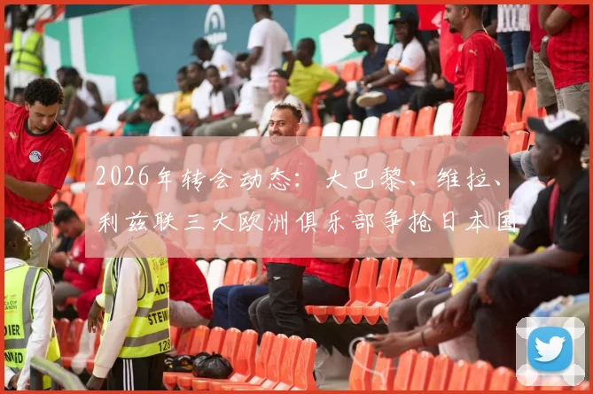 2026年转会动态：大巴黎、维拉、利兹联三大欧洲俱乐部争抢日本国门铃木彩艳