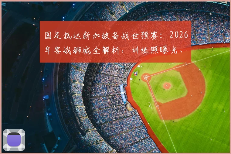 国足抵达新加坡备战世预赛：2026年客战狮城全解析，训练照曝光、赛程天气一手掌握