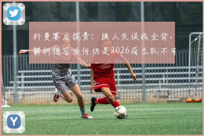 科曼赛后揽责：换人失误我全背，解析德容为何仍是2026荷兰队不可动摇的核心与球迷热议焦点